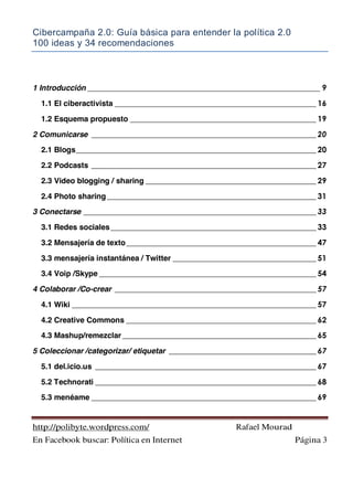 Cibercampaña 2.0: Guía básica para entender la política 2.0
100 ideas y 34 recomendaciones
http://polibyte.wordpress.com/ Rafael Mourad
En Facebook buscar: Política en Internet Página 3
1 Introducción ____________________________________________________________ 9
1.1 El ciberactivista ____________________________________________________ 16
1.2 Esquema propuesto ________________________________________________ 19
2 Comunicarse __________________________________________________________ 20
2.1 Blogs______________________________________________________________ 20
2.2 Podcasts __________________________________________________________ 27
2.3 Video blogging / sharing ____________________________________________ 29
2.4 Photo sharing______________________________________________________ 31
3 Conectarse ____________________________________________________________ 33
3.1 Redes sociales_____________________________________________________ 33
3.2 Mensajería de texto_________________________________________________ 47
3.3 mensajería instantánea / Twitter _____________________________________ 51
3.4 Voip /Skype ________________________________________________________ 54
4 Colaborar /Co-crear ____________________________________________________ 57
4.1 Wiki _______________________________________________________________ 57
4.2 Creative Commons _________________________________________________ 62
4.3 Mashup/remezclar __________________________________________________ 65
5 Coleccionar /categorizar/ etiquetar ______________________________________ 67
5.1 del.icio.us _________________________________________________________ 67
5.2 Technorati _________________________________________________________ 68
5.3 menéame __________________________________________________________ 69
 
