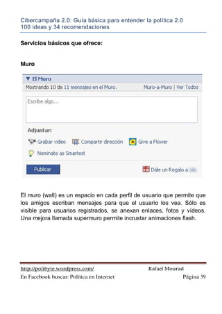 Cibercampaña 2.0: Guía básica para entender la política 2.0
100 ideas y 34 recomendaciones
http://polibyte.wordpress.com/ Rafael Mourad
En Facebook buscar: Política en Internet Página 39
Servicios básicos que ofrece:
Muro
El muro (wall) es un espacio en cada perfil de usuario que permite que
los amigos escriban mensajes para que el usuario los vea. Sólo es
visible para usuarios registrados, se anexan enlaces, fotos y vídeos.
Una mejora llamada supermuro permite incrustar animaciones flash.
 