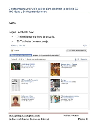 Cibercampaña 2.0: Guía básica para entender la política 2.0
100 ideas y 34 recomendaciones
http://polibyte.wordpress.com/ Rafael Mourad
En Facebook buscar: Política en Internet Página 40
Fotos
Según Facebook, hay:
• 1.7 mil millones de fotos de usuario.
• 160 Terabytes de almacenaje.
 