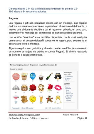 Cibercampaña 2.0: Guía básica para entender la política 2.0
100 ideas y 34 recomendaciones
http://polibyte.wordpress.com/ Rafael Mourad
En Facebook buscar: Política en Internet Página 41
Regalos
Los regalos o gift son pequeños iconos con un mensaje. Los regalos
dados a un usuario aparecen en la pared con el mensaje del donante, a
menos que el donante decidiera dar el regalo en privado, en cuyo caso
el nombre y el mensaje del donante no se exhiben a otros usuarios.
Una opción "anónima" está también disponible, por la cual cualquier
persona con el acceso del perfil puede ver el regalo, pero solamente el
destinatario verá el mensaje.
Algunos regalos son gratuitos y el resto cuestan un dólar, (es necesario
un numero de tarjeta de crédito o cuenta Paypal). El dinero recabado
es donado a causas benéficas.
 