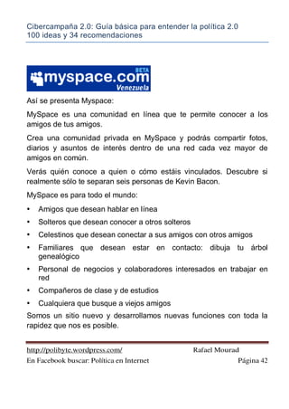 Cibercampaña 2.0: Guía básica para entender la política 2.0
100 ideas y 34 recomendaciones
http://polibyte.wordpress.com/ Rafael Mourad
En Facebook buscar: Política en Internet Página 42
Así se presenta Myspace:
MySpace es una comunidad en línea que te permite conocer a los
amigos de tus amigos.
Crea una comunidad privada en MySpace y podrás compartir fotos,
diarios y asuntos de interés dentro de una red cada vez mayor de
amigos en común.
Verás quién conoce a quien o cómo estáis vinculados. Descubre si
realmente sólo te separan seis personas de Kevin Bacon.
MySpace es para todo el mundo:
• Amigos que desean hablar en línea
• Solteros que desean conocer a otros solteros
• Celestinos que desean conectar a sus amigos con otros amigos
• Familiares que desean estar en contacto: dibuja tu árbol
genealógico
• Personal de negocios y colaboradores interesados en trabajar en
red
• Compañeros de clase y de estudios
• Cualquiera que busque a viejos amigos
Somos un sitio nuevo y desarrollamos nuevas funciones con toda la
rapidez que nos es posible.
 