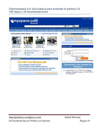 Cibercampaña 2.0: Guía básica para entender la política 2.0
100 ideas y 34 recomendaciones
http://polibyte.wordpress.com/ Rafael Mourad
En Facebook buscar: Política en Internet Página 43
 