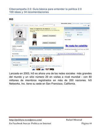 Cibercampaña 2.0: Guía básica para entender la política 2.0
100 ideas y 34 recomendaciones
http://polibyte.wordpress.com/ Rafael Mourad
En Facebook buscar: Política en Internet Página 44
Hi5
Lanzado en 2003, hi5 es ahora una de las redes sociales más grandes
del mundo y un sitio número 20 en visitas a nivel mundial - con 80
millones de miembros registrados en más de 200 naciones. hi5
Networks, Inc. tiene su sede en San Francisco, California.
 