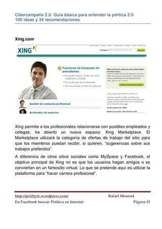 Cibercampaña 2.0: Guía básica para entender la política 2.0
100 ideas y 34 recomendaciones
http://polibyte.wordpress.com/ Rafael Mourad
En Facebook buscar: Política en Internet Página 45
Xing.com
Xing permite a los profesionales relacionarse con posibles empleados y
colegas, ha abierto un nuevo espacio: Xing Marketplace. El
Marketplace utilizará la categoría de ofertas de trabajo del sitio para
que los miembros puedan recibir, si quieren, “sugerencias sobre sus
trabajos preferidos”.
A diferencia de otros sitios sociales como MySpace y Facebook, el
objetivo principal de Xing no es que los usuarios hagan amigos o se
conviertan en un famosillo virtual. Lo que se pretende aquí es utilizar la
plataforma para “hacer carrera profesional”.
 