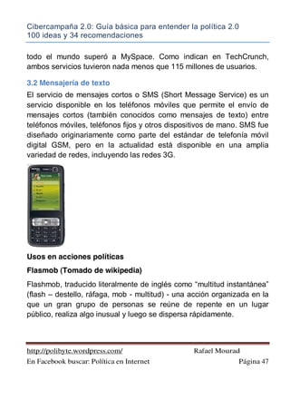 Cibercampaña 2.0: Guía básica para entender la política 2.0
100 ideas y 34 recomendaciones
http://polibyte.wordpress.com/ Rafael Mourad
En Facebook buscar: Política en Internet Página 47
todo el mundo superó a MySpace. Como indican en TechCrunch,
ambos servicios tuvieron nada menos que 115 millones de usuarios.
3.2 Mensajería de texto
El servicio de mensajes cortos o SMS (Short Message Service) es un
servicio disponible en los teléfonos móviles que permite el envío de
mensajes cortos (también conocidos como mensajes de texto) entre
teléfonos móviles, teléfonos fijos y otros dispositivos de mano. SMS fue
diseñado originariamente como parte del estándar de telefonía móvil
digital GSM, pero en la actualidad está disponible en una amplia
variedad de redes, incluyendo las redes 3G.
Usos en acciones políticas
Flasmob (Tomado de wikipedia)
Flashmob, traducido literalmente de inglés como “multitud instantánea”
(flash – destello, ráfaga, mob - multitud) - una acción organizada en la
que un gran grupo de personas se reúne de repente en un lugar
público, realiza algo inusual y luego se dispersa rápidamente.
 