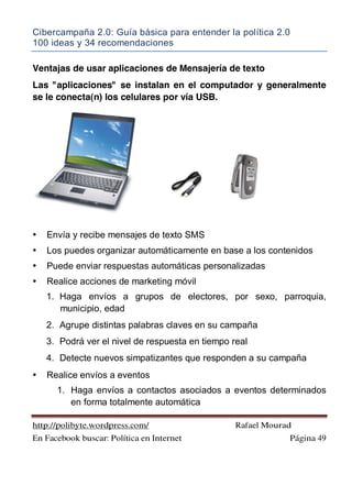 Cibercampaña 2.0: Guía básica para entender la política 2.0
100 ideas y 34 recomendaciones
http://polibyte.wordpress.com/ Rafael Mourad
En Facebook buscar: Política en Internet Página 49
Ventajas de usar aplicaciones de Mensajería de texto
Las "aplicaciones" se instalan en el computador y generalmente
se le conecta(n) los celulares por vía USB.
• Envía y recibe mensajes de texto SMS
• Los puedes organizar automáticamente en base a los contenidos
• Puede enviar respuestas automáticas personalizadas
• Realice acciones de marketing móvil
1. Haga envíos a grupos de electores, por sexo, parroquia,
municipio, edad
2. Agrupe distintas palabras claves en su campaña
3. Podrá ver el nivel de respuesta en tiempo real
4. Detecte nuevos simpatizantes que responden a su campaña
• Realice envíos a eventos
1. Haga envíos a contactos asociados a eventos determinados
en forma totalmente automática
 