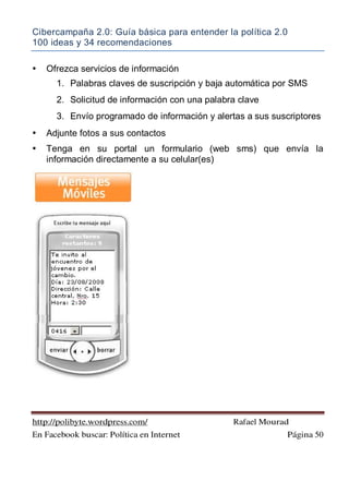 Cibercampaña 2.0: Guía básica para entender la política 2.0
100 ideas y 34 recomendaciones
http://polibyte.wordpress.com/ Rafael Mourad
En Facebook buscar: Política en Internet Página 50
• Ofrezca servicios de información
1. Palabras claves de suscripción y baja automática por SMS
2. Solicitud de información con una palabra clave
3. Envío programado de información y alertas a sus suscriptores
• Adjunte fotos a sus contactos
• Tenga en su portal un formulario (web sms) que envía la
información directamente a su celular(es)
 