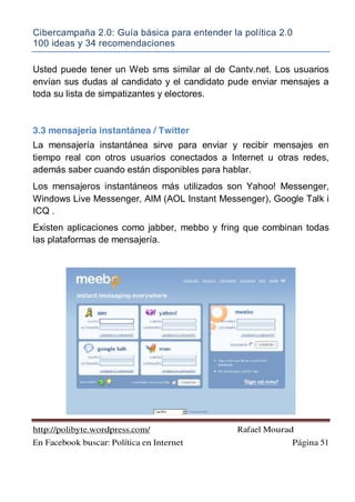 Cibercampaña 2.0: Guía básica para entender la política 2.0
100 ideas y 34 recomendaciones
http://polibyte.wordpress.com/ Rafael Mourad
En Facebook buscar: Política en Internet Página 51
Usted puede tener un Web sms similar al de Cantv.net. Los usuarios
envían sus dudas al candidato y el candidato pude enviar mensajes a
toda su lista de simpatizantes y electores.
3.3 mensajería instantánea / Twitter
La mensajería instantánea sirve para enviar y recibir mensajes en
tiempo real con otros usuarios conectados a Internet u otras redes,
además saber cuando están disponibles para hablar.
Los mensajeros instantáneos más utilizados son Yahoo! Messenger,
Windows Live Messenger, AIM (AOL Instant Messenger), Google Talk i
ICQ .
Existen aplicaciones como jabber, mebbo y fring que combinan todas
las plataformas de mensajería.
 