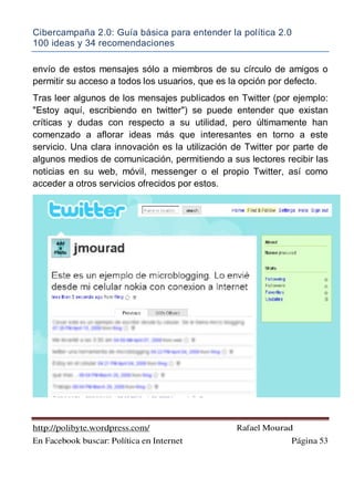 Cibercampaña 2.0: Guía básica para entender la política 2.0
100 ideas y 34 recomendaciones
http://polibyte.wordpress.com/ Rafael Mourad
En Facebook buscar: Política en Internet Página 53
envío de estos mensajes sólo a miembros de su círculo de amigos o
permitir su acceso a todos los usuarios, que es la opción por defecto.
Tras leer algunos de los mensajes publicados en Twitter (por ejemplo:
"Estoy aquí, escribiendo en twitter") se puede entender que existan
críticas y dudas con respecto a su utilidad, pero últimamente han
comenzado a aflorar ideas más que interesantes en torno a este
servicio. Una clara innovación es la utilización de Twitter por parte de
algunos medios de comunicación, permitiendo a sus lectores recibir las
noticias en su web, móvil, messenger o el propio Twitter, así como
acceder a otros servicios ofrecidos por estos.
 