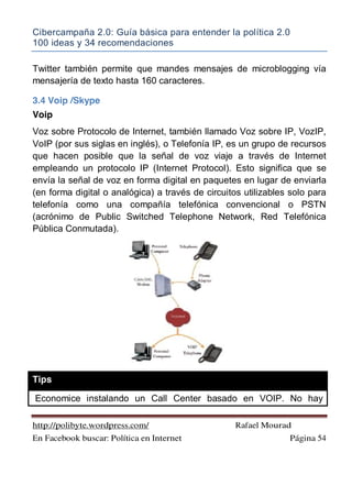 Cibercampaña 2.0: Guía básica para entender la política 2.0
100 ideas y 34 recomendaciones
http://polibyte.wordpress.com/ Rafael Mourad
En Facebook buscar: Política en Internet Página 54
Twitter también permite que mandes mensajes de microblogging vía
mensajería de texto hasta 160 caracteres.
3.4 Voip /Skype
Voip
Voz sobre Protocolo de Internet, también llamado Voz sobre IP, VozIP,
VoIP (por sus siglas en inglés), o Telefonía IP, es un grupo de recursos
que hacen posible que la señal de voz viaje a través de Internet
empleando un protocolo IP (Internet Protocol). Esto significa que se
envía la señal de voz en forma digital en paquetes en lugar de enviarla
(en forma digital o analógica) a través de circuitos utilizables solo para
telefonía como una compañía telefónica convencional o PSTN
(acrónimo de Public Switched Telephone Network, Red Telefónica
Pública Conmutada).
Tips
Economice instalando un Call Center basado en VOIP. No hay
 