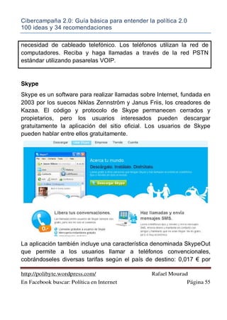 Cibercampaña 2.0: Guía básica para entender la política 2.0
100 ideas y 34 recomendaciones
http://polibyte.wordpress.com/ Rafael Mourad
En Facebook buscar: Política en Internet Página 55
necesidad de cableado telefónico. Los teléfonos utilizan la red de
computadores. Reciba y haga llamadas a través de la red PSTN
estándar utilizando pasarelas VOIP.
Skype
Skype es un software para realizar llamadas sobre Internet, fundada en
2003 por los suecos Niklas Zennström y Janus Friis, los creadores de
Kazaa. El código y protocolo de Skype permanecen cerrados y
propietarios, pero los usuarios interesados pueden descargar
gratuitamente la aplicación del sitio oficial. Los usuarios de Skype
pueden hablar entre ellos gratuitamente.
La aplicación también incluye una característica denominada SkypeOut
que permite a los usuarios llamar a teléfonos convencionales,
cobrándoseles diversas tarifas según el país de destino: 0,017 ! por
 