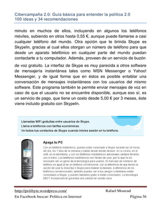 Cibercampaña 2.0: Guía básica para entender la política 2.0
100 ideas y 34 recomendaciones
http://polibyte.wordpress.com/ Rafael Mourad
En Facebook buscar: Política en Internet Página 56
minuto en muchos de ellos, incluyendo en algunos los teléfonos
móviles, subiendo en otros hasta 0,55 !, aunque puede llamarse a casi
cualquier teléfono del mundo. Otra opción que te brinda Skype es
SkypeIn, gracias al cual ellos otorgan un número de teléfono para que
desde un aparato telefónico en cualquier parte del mundo puedan
contactarte a tu computador. Además, proveen de un servicio de buzón
de voz gratuito. La interfaz de Skype es muy parecida a otros software
de mensajería instantánea tales como MSN Messenger o Yahoo!
Messenger, y de igual forma que en éstos es posible entablar una
conversación de mensajes instantáneos con los usuarios del mismo
software. Este programa también te permite enviar mensajes de voz en
caso de que el usuario no se encuentre disponible, aunque eso sí, es
un servicio de pago, que tiene un costo desde 5,00 ! por 3 meses, éste
viene incluido gratuito con SkypeIn.
 
