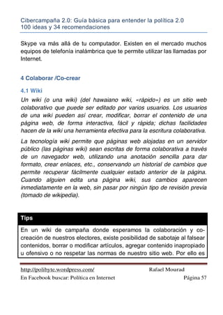 Cibercampaña 2.0: Guía básica para entender la política 2.0
100 ideas y 34 recomendaciones
http://polibyte.wordpress.com/ Rafael Mourad
En Facebook buscar: Política en Internet Página 57
Skype va más allá de tu computador. Existen en el mercado muchos
equipos de telefonía inalámbrica que te permite utilizar las llamadas por
Internet.
4 Colaborar /Co-crear
4.1 Wiki
Un wiki (o una wiki) (del hawaiano wiki, «rápido») es un sitio web
colaborativo que puede ser editado por varios usuarios. Los usuarios
de una wiki pueden así crear, modificar, borrar el contenido de una
página web, de forma interactiva, fácil y rápida; dichas facilidades
hacen de la wiki una herramienta efectiva para la escritura colaborativa.
La tecnología wiki permite que páginas web alojadas en un servidor
público (las páginas wiki) sean escritas de forma colaborativa a través
de un navegador web, utilizando una anotación sencilla para dar
formato, crear enlaces, etc., conservando un historial de cambios que
permite recuperar fácilmente cualquier estado anterior de la página.
Cuando alguien edita una página wiki, sus cambios aparecen
inmediatamente en la web, sin pasar por ningún tipo de revisión previa
(tomado de wikipedia).
Tips
En un wiki de campaña donde esperamos la colaboración y co-
creación de nuestros electores, existe posibilidad de sabotaje al falsear
contenidos, borrar o modificar artículos, agregar contenido inapropiado
u ofensivo o no respetar las normas de nuestro sitio web. Por ello es
 