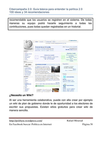 Cibercampaña 2.0: Guía básica para entender la política 2.0
100 ideas y 34 recomendaciones
http://polibyte.wordpress.com/ Rafael Mourad
En Facebook buscar: Política en Internet Página 58
recomendable que los usuarios se registren en el sistema. De todas
maneras su equipo podrá hacerle seguimiento a todas las
contribuciones, pues todas quedan registradas en un historial.
¿Necesito un Wiki?
Al ser una herramienta colaborativa, puede con ella crear por ejemplo
un wiki de plan de gobierno donde le de oportunidad a los electores de
escribir sus propuestas. Existen sitios gratuitos para crear wiki de
manera sencilla.
 