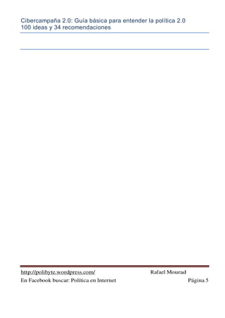 Cibercampaña 2.0: Guía básica para entender la política 2.0
100 ideas y 34 recomendaciones
http://polibyte.wordpress.com/ Rafael Mourad
En Facebook buscar: Política en Internet Página 5
 