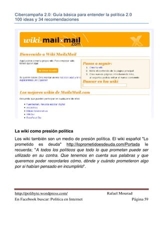 Cibercampaña 2.0: Guía básica para entender la política 2.0
100 ideas y 34 recomendaciones
http://polibyte.wordpress.com/ Rafael Mourad
En Facebook buscar: Política en Internet Página 59
La wiki como presión política
Los wiki también son un medio de presión política. El wiki español "Lo
prometido es deuda" http://loprometidoesdeuda.com/Portada le
recuerda; "A todos los políticos que todo lo que prometan puede ser
utilizado en su contra. Que tenemos en cuenta sus palabras y que
queremos poder recordarles cómo, dónde y cuándo prometieron algo
por si habían pensado en incumplirlo".
 