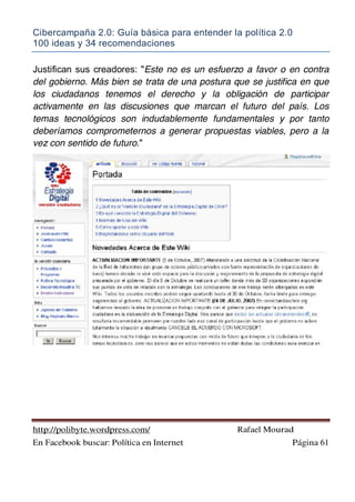 Cibercampaña 2.0: Guía básica para entender la política 2.0
100 ideas y 34 recomendaciones
http://polibyte.wordpress.com/ Rafael Mourad
En Facebook buscar: Política en Internet Página 61
Justifican sus creadores: "Este no es un esfuerzo a favor o en contra
del gobierno. Más bien se trata de una postura que se justifica en que
los ciudadanos tenemos el derecho y la obligación de participar
activamente en las discusiones que marcan el futuro del país. Los
temas tecnológicos son indudablemente fundamentales y por tanto
deberíamos comprometernos a generar propuestas viables, pero a la
vez con sentido de futuro."
 