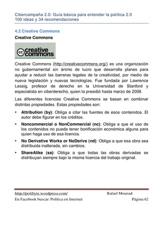 Cibercampaña 2.0: Guía básica para entender la política 2.0
100 ideas y 34 recomendaciones
http://polibyte.wordpress.com/ Rafael Mourad
En Facebook buscar: Política en Internet Página 62
4.2 Creative Commons
Creative Commons
Creative Commons (http://creativecommons.org/) es una organización
no gubernamental sin ánimo de lucro que desarrolla planes para
ayudar a reducir las barreras legales de la creatividad, por medio de
nueva legislación y nuevas tecnologías. Fue fundada por Lawrence
Lessig, profesor de derecho en la Universidad de Stanford y
especialista en ciberderecho, quien la presidió hasta marzo de 2008.
Las diferentes licencias Creative Commons se basan en combinar
distintas propiedades. Estas propiedades son:
• Attribution (by): Obliga a citar las fuentes de esos contenidos. El
autor debe figurar en los créditos.
• Noncommercial o NonCommercial (nc): Obliga a que el uso de
los contenidos no pueda tener bonificación económica alguna para
quien haga uso de esa licencia.
• No Derivative Works or NoDerivs (nd): Obliga a que esa obra sea
distribuida inalterada, sin cambios.
• ShareAlike (sa): Obliga a que todas las obras derivadas se
distribuyan siempre bajo la misma licencia del trabajo original.
 