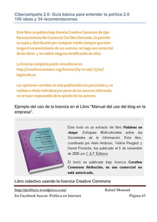 Cibercampaña 2.0: Guía básica para entender la política 2.0
100 ideas y 34 recomendaciones
http://polibyte.wordpress.com/ Rafael Mourad
En Facebook buscar: Política en Internet Página 63
Ejemplo del uso de la licencia en el Libro "Manual del uso del blog en la
empresa".
Libro colectivo usando la licencia Creative Commons
 