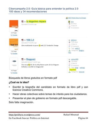 Cibercampaña 2.0: Guía básica para entender la política 2.0
100 ideas y 34 recomendaciones
http://polibyte.wordpress.com/ Rafael Mourad
En Facebook buscar: Política en Internet Página 64
Búsqueda de libros gratuitos en formato pdf
¿Cual es la idea?
• Escribir la biografía del candidato en formato de libro pdf y con
licencia Creative Commons.
• Hacer obras colectivas sobre temas de interés para los ciudadanos.
• Presentar el plan de gobierno en formato pdf descargable.
Solo falta imaginación.
 