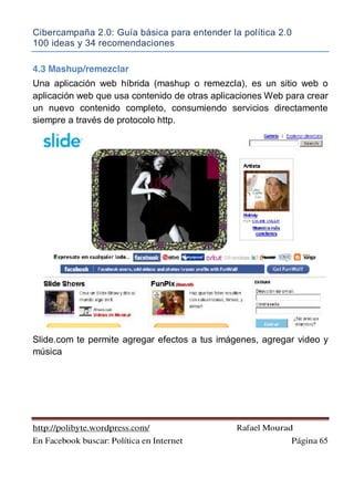 Cibercampaña 2.0: Guía básica para entender la política 2.0
100 ideas y 34 recomendaciones
http://polibyte.wordpress.com/ Rafael Mourad
En Facebook buscar: Política en Internet Página 65
4.3 Mashup/remezclar
Una aplicación web híbrida (mashup o remezcla), es un sitio web o
aplicación web que usa contenido de otras aplicaciones Web para crear
un nuevo contenido completo, consumiendo servicios directamente
siempre a través de protocolo http.
Slide.com te permite agregar efectos a tus imágenes, agregar video y
música
 