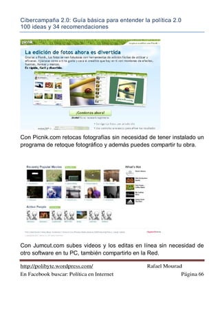 Cibercampaña 2.0: Guía básica para entender la política 2.0
100 ideas y 34 recomendaciones
http://polibyte.wordpress.com/ Rafael Mourad
En Facebook buscar: Política en Internet Página 66
Con Picnik.com retocas fotografías sin necesidad de tener instalado un
programa de retoque fotográfico y además puedes compartir tu obra.
Con Jumcut.com subes videos y los editas en línea sin necesidad de
otro software en tu PC, también compartirlo en la Red.
 