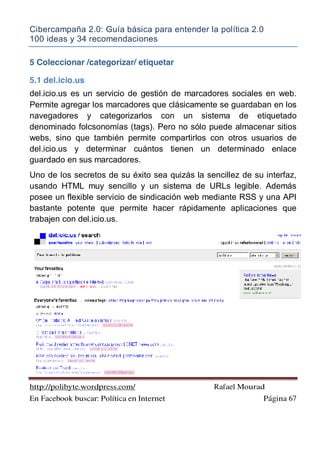 Cibercampaña 2.0: Guía básica para entender la política 2.0
100 ideas y 34 recomendaciones
http://polibyte.wordpress.com/ Rafael Mourad
En Facebook buscar: Política en Internet Página 67
5 Coleccionar /categorizar/ etiquetar
5.1 del.icio.us
del.icio.us es un servicio de gestión de marcadores sociales en web.
Permite agregar los marcadores que clásicamente se guardaban en los
navegadores y categorizarlos con un sistema de etiquetado
denominado folcsonomías (tags). Pero no sólo puede almacenar sitios
webs, sino que también permite compartirlos con otros usuarios de
del.icio.us y determinar cuántos tienen un determinado enlace
guardado en sus marcadores.
Uno de los secretos de su éxito sea quizás la sencillez de su interfaz,
usando HTML muy sencillo y un sistema de URLs legible. Además
posee un flexible servicio de sindicación web mediante RSS y una API
bastante potente que permite hacer rápidamente aplicaciones que
trabajen con del.icio.us.
 