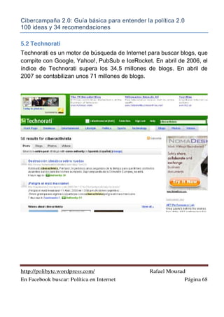 Cibercampaña 2.0: Guía básica para entender la política 2.0
100 ideas y 34 recomendaciones
http://polibyte.wordpress.com/ Rafael Mourad
En Facebook buscar: Política en Internet Página 68
5.2 Technorati
Technorati es un motor de búsqueda de Internet para buscar blogs, que
compite con Google, Yahoo!, PubSub e IceRocket. En abril de 2006, el
índice de Technorati supera los 34,5 millones de blogs. En abril de
2007 se contabilizan unos 71 millones de blogs.
 