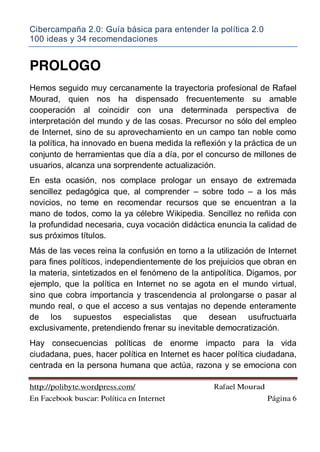Cibercampaña 2.0: Guía básica para entender la política 2.0
100 ideas y 34 recomendaciones
http://polibyte.wordpress.com/ Rafael Mourad
En Facebook buscar: Política en Internet Página 6
PROLOGO
Hemos seguido muy cercanamente la trayectoria profesional de Rafael
Mourad, quien nos ha dispensado frecuentemente su amable
cooperación al coincidir con una determinada perspectiva de
interpretación del mundo y de las cosas. Precursor no sólo del empleo
de Internet, sino de su aprovechamiento en un campo tan noble como
la política, ha innovado en buena medida la reflexión y la práctica de un
conjunto de herramientas que día a día, por el concurso de millones de
usuarios, alcanza una sorprendente actualización.
En esta ocasión, nos complace prologar un ensayo de extremada
sencillez pedagógica que, al comprender – sobre todo – a los más
novicios, no teme en recomendar recursos que se encuentran a la
mano de todos, como la ya célebre Wikipedia. Sencillez no reñida con
la profundidad necesaria, cuya vocación didáctica enuncia la calidad de
sus próximos títulos.
Más de las veces reina la confusión en torno a la utilización de Internet
para fines políticos, independientemente de los prejuicios que obran en
la materia, sintetizados en el fenómeno de la antipolítica. Digamos, por
ejemplo, que la política en Internet no se agota en el mundo virtual,
sino que cobra importancia y trascendencia al prolongarse o pasar al
mundo real, o que el acceso a sus ventajas no depende enteramente
de los supuestos especialistas que desean usufructuarla
exclusivamente, pretendiendo frenar su inevitable democratización.
Hay consecuencias políticas de enorme impacto para la vida
ciudadana, pues, hacer política en Internet es hacer política ciudadana,
centrada en la persona humana que actúa, razona y se emociona con
 