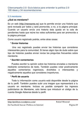 Cibercampaña 2.0: Guía básica para entender la política 2.0
100 ideas y 34 recomendaciones
http://polibyte.wordpress.com/ Rafael Mourad
En Facebook buscar: Política en Internet Página 69
5.3 menéame
¿Qué es menéame?
Es un web (http://meneame.ne) que te permite enviar una historia que
será revisada por todos y será promovida, o no, a la página principal.
Cuando un usuario envía una historia ésta queda en la cola de
pendientes hasta que reúne los votos suficientes para ser promovida a
la página principal.
Como usuario registrado podrás, entre otras cosas:
* Enviar historias
Una vez registrado puedes enviar las historias que consideres
interesantes para la comunidad. Si tienes algún tipo de duda sobre que
tipo de historias puedes enviar revisa las preguntas frecuentes sobre
menéame.
* Escribir comentarios
Puedes escribir tu opinión sobre las historias enviadas a menéame
mediante comentarios de texto. También puedes votar positivamente
aquellos comentarios ingeniosos, divertidos o interesantes y
negativamente aquellos que consideres inoportunos.
* Perfil de usuario
Toda tu información como usuario está disponible desde la página
de tu perfil. También puedes subir una imagen que representará a tu
usuario en menéame. Incluso es posible compartir los ingresos
publicitarios de Menéame, solo tienes que introducir el código de tu
cuenta Google Adsense desde tu perfil.
 