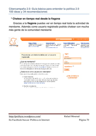Cibercampaña 2.0: Guía básica para entender la política 2.0
100 ideas y 34 recomendaciones
http://polibyte.wordpress.com/ Rafael Mourad
En Facebook buscar: Política en Internet Página 70
* Chatear en tiempo real desde la fisgona
Gracias a la fisgona puedes ver en tiempo real toda la actividad de
menéame. Además como usuario registrado podrás chatear con mucha
más gente de la comunidad menéame
 