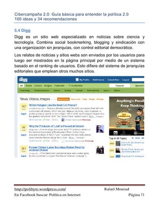 Cibercampaña 2.0: Guía básica para entender la política 2.0
100 ideas y 34 recomendaciones
http://polibyte.wordpress.com/ Rafael Mourad
En Facebook buscar: Política en Internet Página 71
5.4 Digg
Digg es un sitio web especializado en noticias sobre ciencia y
tecnología. Combina social bookmarking, blogging y sindicación con
una organización sin jerarquías, con control editorial democrático.
Los relatos de noticias y sitios webs son enviados por los usuarios para
luego ser mostrados en la página principal por medio de un sistema
basado en el ranking de usuarios. Esto difiere del sistema de jerarquías
editoriales que emplean otros muchos sitios.
 