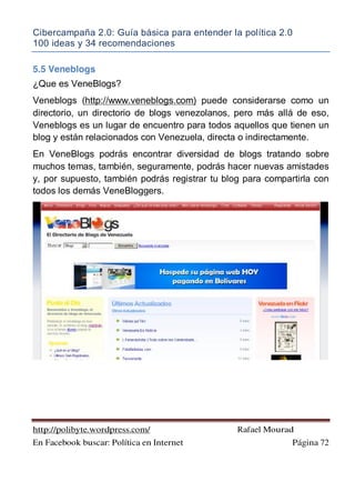 Cibercampaña 2.0: Guía básica para entender la política 2.0
100 ideas y 34 recomendaciones
http://polibyte.wordpress.com/ Rafael Mourad
En Facebook buscar: Política en Internet Página 72
5.5 Veneblogs
¿Que es VeneBlogs?
Veneblogs (http://www.veneblogs.com) puede considerarse como un
directorio, un directorio de blogs venezolanos, pero más allá de eso,
Veneblogs es un lugar de encuentro para todos aquellos que tienen un
blog y están relacionados con Venezuela, directa o indirectamente.
En VeneBlogs podrás encontrar diversidad de blogs tratando sobre
muchos temas, también, seguramente, podrás hacer nuevas amistades
y, por supuesto, también podrás registrar tu blog para compartirla con
todos los demás VeneBloggers.
 