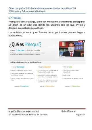 Cibercampaña 2.0: Guía básica para entender la política 2.0
100 ideas y 34 recomendaciones
http://polibyte.wordpress.com/ Rafael Mourad
En Facebook buscar: Política en Internet Página 74
5.7 Fresqui
Fresqui es similar a Digg, junto con Menéame, actualmente en España.
Es decir, es un sitio web donde los usuarios son los que envían y
deciden que noticias se publican.
Las noticias se votan y en función de su puntuación pueden llegar a
portada o no.
 