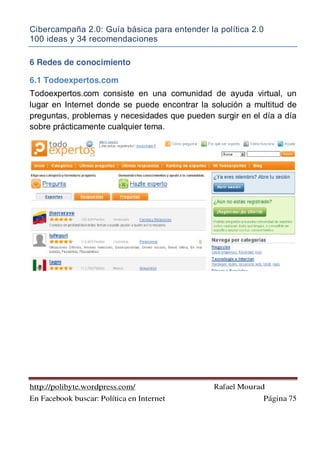 Cibercampaña 2.0: Guía básica para entender la política 2.0
100 ideas y 34 recomendaciones
http://polibyte.wordpress.com/ Rafael Mourad
En Facebook buscar: Política en Internet Página 75
6 Redes de conocimiento
6.1 Todoexpertos.com
Todoexpertos.com consiste en una comunidad de ayuda virtual, un
lugar en Internet donde se puede encontrar la solución a multitud de
preguntas, problemas y necesidades que pueden surgir en el día a día
sobre prácticamente cualquier tema.
 