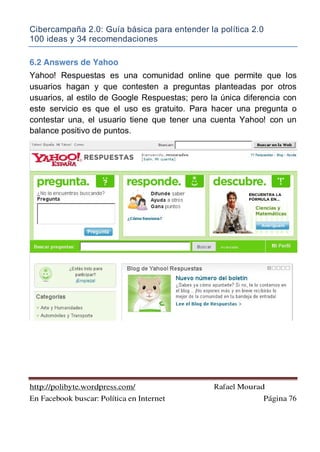 Cibercampaña 2.0: Guía básica para entender la política 2.0
100 ideas y 34 recomendaciones
http://polibyte.wordpress.com/ Rafael Mourad
En Facebook buscar: Política en Internet Página 76
6.2 Answers de Yahoo
Yahoo! Respuestas es una comunidad online que permite que los
usuarios hagan y que contesten a preguntas planteadas por otros
usuarios, al estilo de Google Respuestas; pero la única diferencia con
este servicio es que el uso es gratuito. Para hacer una pregunta o
contestar una, el usuario tiene que tener una cuenta Yahoo! con un
balance positivo de puntos.
 