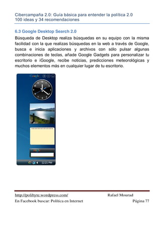 Cibercampaña 2.0: Guía básica para entender la política 2.0
100 ideas y 34 recomendaciones
http://polibyte.wordpress.com/ Rafael Mourad
En Facebook buscar: Política en Internet Página 77
6.3 Google Desktop Search 2.0
Búsqueda de Desktop realiza búsquedas en su equipo con la misma
facilidad con la que realizas búsquedas en la web a través de Google,
busca e inicia aplicaciones y archivos con sólo pulsar algunas
combinaciones de teclas, añade Google Gadgets para personalizar tu
escritorio e iGoogle, recibe noticias, predicciones meteorológicas y
muchos elementos más en cualquier lugar de tu escritorio.
 