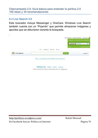 Cibercampaña 2.0: Guía básica para entender la política 2.0
100 ideas y 34 recomendaciones
http://polibyte.wordpress.com/ Rafael Mourad
En Facebook buscar: Política en Internet Página 78
6.4 Live Search 2.0
Este buscador incluye Messenger y OneCare. Windows Live Search
también cuenta con un “Pizarrón” que permite almacenar imágenes y
apuntes que se obtuvieron durante la búsqueda.
.
 