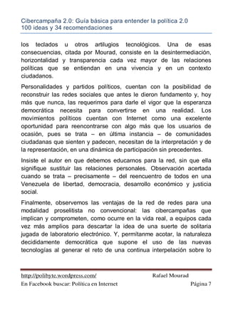 Cibercampaña 2.0: Guía básica para entender la política 2.0
100 ideas y 34 recomendaciones
http://polibyte.wordpress.com/ Rafael Mourad
En Facebook buscar: Política en Internet Página 7
los teclados u otros artilugios tecnológicos. Una de esas
consecuencias, citada por Mourad, consiste en la desintermediación,
horizontalidad y transparencia cada vez mayor de las relaciones
políticas que se entiendan en una vivencia y en un contexto
ciudadanos.
Personalidades y partidos políticos, cuentan con la posibilidad de
reconstruir las redes sociales que antes le dieron fundamento y, hoy
más que nunca, las requerimos para darle el vigor que la esperanza
democrática necesita para convertirse en una realidad. Los
movimientos políticos cuentan con Internet como una excelente
oportunidad para reencontrarse con algo más que los usuarios de
ocasión, pues se trata – en última instancia – de comunidades
ciudadanas que sienten y padecen, necesitan de la interpretación y de
la representación, en una dinámica de participación sin precedentes.
Insiste el autor en que debemos educarnos para la red, sin que ella
signifique sustituir las relaciones personales. Observación acertada
cuando se trata – precisamente – del reencuentro de todos en una
Venezuela de libertad, democracia, desarrollo económico y justicia
social.
Finalmente, observemos las ventajas de la red de redes para una
modalidad proselitista no convencional: las cibercampañas que
implican y comprometen, como ocurre en la vida real, a equipos cada
vez más amplios para descartar la idea de una suerte de solitaria
jugada de laboratorio electrónico. Y, permítanme acotar, la naturaleza
decididamente democrática que supone el uso de las nuevas
tecnologías al generar el reto de una continua interpelación sobre lo
 