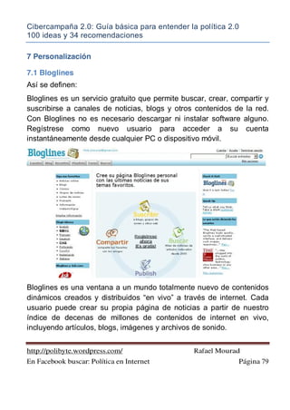 Cibercampaña 2.0: Guía básica para entender la política 2.0
100 ideas y 34 recomendaciones
http://polibyte.wordpress.com/ Rafael Mourad
En Facebook buscar: Política en Internet Página 79
7 Personalización
7.1 Bloglines
Así se definen:
Bloglines es un servicio gratuito que permite buscar, crear, compartir y
suscribirse a canales de noticias, blogs y otros contenidos de la red.
Con Bloglines no es necesario descargar ni instalar software alguno.
Regístrese como nuevo usuario para acceder a su cuenta
instantáneamente desde cualquier PC o dispositivo móvil.
Bloglines es una ventana a un mundo totalmente nuevo de contenidos
dinámicos creados y distribuidos “en vivo” a través de internet. Cada
usuario puede crear su propia página de noticias a partir de nuestro
índice de decenas de millones de contenidos de internet en vivo,
incluyendo artículos, blogs, imágenes y archivos de sonido.
 