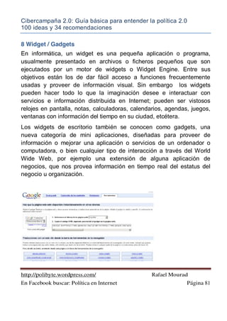 Cibercampaña 2.0: Guía básica para entender la política 2.0
100 ideas y 34 recomendaciones
http://polibyte.wordpress.com/ Rafael Mourad
En Facebook buscar: Política en Internet Página 81
8 Widget / Gadgets
En informática, un widget es una pequeña aplicación o programa,
usualmente presentado en archivos o ficheros pequeños que son
ejecutados por un motor de widgets o Widget Engine. Entre sus
objetivos están los de dar fácil acceso a funciones frecuentemente
usadas y proveer de información visual. Sin embargo los widgets
pueden hacer todo lo que la imaginación desee e interactuar con
servicios e información distribuida en Internet; pueden ser vistosos
relojes en pantalla, notas, calculadoras, calendarios, agendas, juegos,
ventanas con información del tiempo en su ciudad, etcétera.
Los widgets de escritorio también se conocen como gadgets, una
nueva categoría de mini aplicaciones, diseñadas para proveer de
información o mejorar una aplicación o servicios de un ordenador o
computadora, o bien cualquier tipo de interacción a través del World
Wide Web, por ejemplo una extensión de alguna aplicación de
negocios, que nos provea información en tiempo real del estatus del
negocio u organización.
 