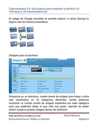 Cibercampaña 2.0: Guía básica para entender la política 2.0
100 ideas y 34 recomendaciones
http://polibyte.wordpress.com/ Rafael Mourad
En Facebook buscar: Política en Internet Página 82
El widget de Google translator te permite traducir a varios idiomas tu
página web de manera automática.
Gadgets para el escritorio.
Snipperoo es un directorio, creado desde de widgets para blogs y sitios
web clasificados en 33 categorías diferentes, donde podemos
encontrar un nutrido surtido de widgets existentes por cada categoría
para que podamos elegir el que más nos guste, además de poder
añadir nuestros propios widgets dentro del directorio.
 