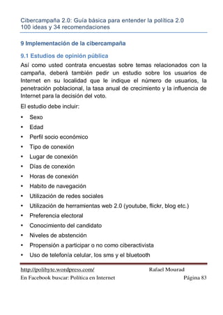 Cibercampaña 2.0: Guía básica para entender la política 2.0
100 ideas y 34 recomendaciones
http://polibyte.wordpress.com/ Rafael Mourad
En Facebook buscar: Política en Internet Página 83
9 Implementación de la cibercampaña
9.1 Estudios de opinión pública
Así como usted contrata encuestas sobre temas relacionados con la
campaña, deberá también pedir un estudio sobre los usuarios de
Internet en su localidad que le indique el número de usuarios, la
penetración poblacional, la tasa anual de crecimiento y la influencia de
Internet para la decisión del voto.
El estudio debe incluir:
• Sexo
• Edad
• Perfil socio económico
• Tipo de conexión
• Lugar de conexión
• Días de conexión
• Horas de conexión
• Habito de navegación
• Utilización de redes sociales
• Utilización de herramientas web 2.0 (youtube, flickr, blog etc.)
• Preferencia electoral
• Conocimiento del candidato
• Niveles de abstención
• Propensión a participar o no como ciberactivista
• Uso de telefonía celular, los sms y el bluetooth
 