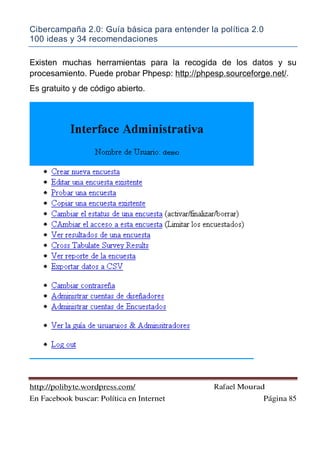 Cibercampaña 2.0: Guía básica para entender la política 2.0
100 ideas y 34 recomendaciones
http://polibyte.wordpress.com/ Rafael Mourad
En Facebook buscar: Política en Internet Página 85
Existen muchas herramientas para la recogida de los datos y su
procesamiento. Puede probar Phpesp: http://phpesp.sourceforge.net/.
Es gratuito y de código abierto.
 