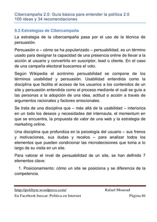 Cibercampaña 2.0: Guía básica para entender la política 2.0
100 ideas y 34 recomendaciones
http://polibyte.wordpress.com/ Rafael Mourad
En Facebook buscar: Política en Internet Página 86
9.2 Estrategias de Cibercampaña
La estrategia de la cibercampaña pasa por el uso de la técnica de
persuasión.
Persuasión o – cómo se ha popularizado – persuabilidad, es un término
usado para designar la capacidad de una presencia online de llevar a la
acción al usuario y convertirlo en suscriptor, lead o cliente. En el caso
de una campaña electoral buscamos el voto.
Según Wikipedia el acrónimo persuabilidad se compone de los
términos usabilidad y persuasión. Usabilidad entendida como la
disciplina que facilita el acceso de los usuarios a los contenidos de un
site y persuasión entendida como el proceso mediante el cuál se guía a
las personas a la adopción de una idea, actitud o acción a través de
argumentos racionales y factores emocionales.
Se trata de una disciplina que – más allá de la usabilidad – interioriza
en un todo los deseos y necesidades del internauta, el momentum en
que se encuentra, la propuesta de valor de una web y la estrategia de
marketing online.
Una disciplina que profundiza en la psicología del usuario – sus frenos
y motivaciones, sus dudas y recelos – para analizar todos los
elementos que pueden condicionar las microdecisiones que toma a lo
largo de su visita en un site.
Para valorar el nivel de persuabilidad de un site, se han definido 7
elementos clave:
1. Posicionamiento: cómo un site se posiciona y se diferencia de la
competencia.
 