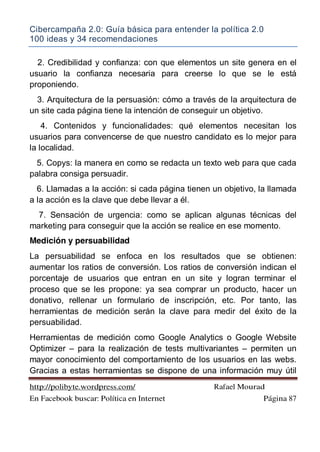 Cibercampaña 2.0: Guía básica para entender la política 2.0
100 ideas y 34 recomendaciones
http://polibyte.wordpress.com/ Rafael Mourad
En Facebook buscar: Política en Internet Página 87
2. Credibilidad y confianza: con que elementos un site genera en el
usuario la confianza necesaria para creerse lo que se le está
proponiendo.
3. Arquitectura de la persuasión: cómo a través de la arquitectura de
un site cada página tiene la intención de conseguir un objetivo.
4. Contenidos y funcionalidades: qué elementos necesitan los
usuarios para convencerse de que nuestro candidato es lo mejor para
la localidad.
5. Copys: la manera en como se redacta un texto web para que cada
palabra consiga persuadir.
6. Llamadas a la acción: si cada página tienen un objetivo, la llamada
a la acción es la clave que debe llevar a él.
7. Sensación de urgencia: como se aplican algunas técnicas del
marketing para conseguir que la acción se realice en ese momento.
Medición y persuabilidad
La persuabilidad se enfoca en los resultados que se obtienen:
aumentar los ratios de conversión. Los ratios de conversión indican el
porcentaje de usuarios que entran en un site y logran terminar el
proceso que se les propone: ya sea comprar un producto, hacer un
donativo, rellenar un formulario de inscripción, etc. Por tanto, las
herramientas de medición serán la clave para medir del éxito de la
persuabilidad.
Herramientas de medición como Google Analytics o Google Website
Optimizer – para la realización de tests multivariantes – permiten un
mayor conocimiento del comportamiento de los usuarios en las webs.
Gracias a estas herramientas se dispone de una información muy útil
 