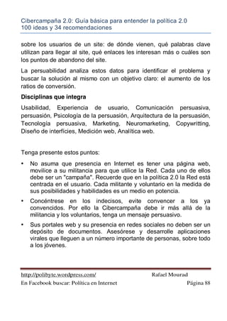 Cibercampaña 2.0: Guía básica para entender la política 2.0
100 ideas y 34 recomendaciones
http://polibyte.wordpress.com/ Rafael Mourad
En Facebook buscar: Política en Internet Página 88
sobre los usuarios de un site: de dónde vienen, qué palabras clave
utilizan para llegar al site, qué enlaces les interesan más o cuáles son
los puntos de abandono del site.
La persuabilidad analiza estos datos para identificar el problema y
buscar la solución al mismo con un objetivo claro: el aumento de los
ratios de conversión.
Disciplinas que integra
Usabilidad, Experiencia de usuario, Comunicación persuasiva,
persuasión, Psicología de la persuasión, Arquitectura de la persuasión,
Tecnología persuasiva, Marketing, Neuromarketing, Copywritting,
Diseño de interfícies, Medición web, Analítica web.
Tenga presente estos puntos:
• No asuma que presencia en Internet es tener una página web,
movilice a su militancia para que utilice la Red. Cada uno de ellos
debe ser un "campaña". Recuerde que en la política 2.0 la Red está
centrada en el usuario. Cada militante y voluntario en la medida de
sus posibilidades y habilidades es un medio en potencia.
• Concéntrese en los indecisos, evite convencer a los ya
convencidos. Por ello la Cibercampaña debe ir más allá de la
militancia y los voluntarios, tenga un mensaje persuasivo.
• Sus portales web y su presencia en redes sociales no deben ser un
depósito de documentos. Asesórese y desarrolle aplicaciones
virales que lleguen a un número importante de personas, sobre todo
a los jóvenes.
 