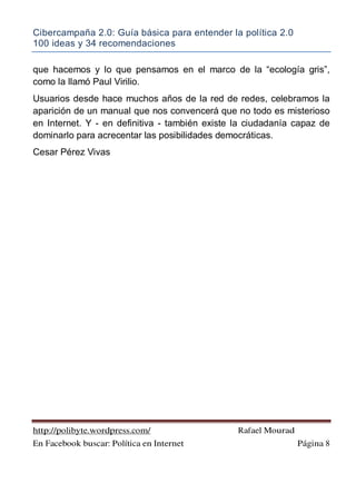 Cibercampaña 2.0: Guía básica para entender la política 2.0
100 ideas y 34 recomendaciones
http://polibyte.wordpress.com/ Rafael Mourad
En Facebook buscar: Política en Internet Página 8
que hacemos y lo que pensamos en el marco de la “ecología gris”,
como la llamó Paul Virilio.
Usuarios desde hace muchos años de la red de redes, celebramos la
aparición de un manual que nos convencerá que no todo es misterioso
en Internet. Y - en definitiva - también existe la ciudadanía capaz de
dominarlo para acrecentar las posibilidades democráticas.
Cesar Pérez Vivas
 