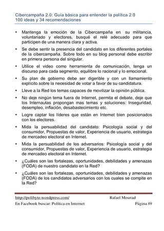 Cibercampaña 2.0: Guía básica para entender la política 2.0
100 ideas y 34 recomendaciones
http://polibyte.wordpress.com/ Rafael Mourad
En Facebook buscar: Política en Internet Página 89
• Mantenga la emoción de la Cibercampaña en su militancia,
voluntariado y electores, busqué el relé adecuado para que
participen de una manera clara y activa.
• Se debe sentir la presencia del candidato en los diferentes portales
de la cibercampaña. Sobre todo en su blog personal debe escribir
en primera persona del singular.
• Utilice el video como herramienta de comunicación, tenga un
discurso para cada segmento, equilibre lo racional y lo emocional.
• Su plan de gobierno debe ser digerible y con un llamamiento
explícito sobre la necesidad de votar a favor de su candidatura.
• Lleve a la Red los temas capaces de movilizar la opinión pública.
• No deje ningún tema fuera de Internet, permita el debate, deje que
los Internautas propongan mas temas y soluciones: Inseguridad,
desempleo, inflación, desabastecimiento etc.
• Logre captar los líderes que están en Internet bien posicionados
con los electores.
• Mida la persuabilidad del candidato: Psicología social y del
consumidor, Propuestas de valor, Experiencia de usuario, estrategia
de mercadeo electoral en Internet.
• Mida la persuabilidad de los adversarios: Psicología social y del
consumidor, Propuestas de valor, Experiencia de usuario, estrategia
de mercadeo electoral en Internet.
• ¿Cuáles son las fortalezas, oportunidades, debilidades y amenazas
(FODA) de nuestro candidato en la Red?
• ¿Cuáles son las fortalezas, oportunidades, debilidades y amenazas
(FODA) de los candidatos adversarios con los cuales se compite en
la Red?
 