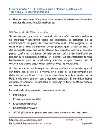 Cibercampaña 2.0: Guía básica para entender la política 2.0
100 ideas y 34 recomendaciones
http://polibyte.wordpress.com/ Rafael Mourad
En Facebook buscar: Política en Internet Página 90
• Esté en constante búsqueda para permear la cibercampaña en los
medios de comunicación tradicional.
9.3 Comando de Cibercampaña
Se asume que ya existe un comando de campaña centralizado donde
se organiza y coordinan todos los esfuerzos. El comando de la
cibercampaña es parte de este comando real. Debe elegirse a un
experto en el tema de Internet. De ser posible que no sea del entorno
del candidato para que no lo afecten las disputas interna y además
pueda confrontar las ideas del jefe de campaña y del candidato en
relación a la estrategia electoral en Internet. La cibercampaña tendrá
herramientas para ser evaluada y medida, lo que permite que el
responsable pueda argumentar técnicamente las decisiones.
Si bien es cierto que la regla de toda campaña es no permitir que el
candidato sea el jefe de la misma, en el caso de la cibercampaña se
debe dar un sentimiento de que el candidato lleva las riendas en la
Red. Y ello tiene que ver con la desintermediación. El candidato habla
en primera persona, personaliza el mensaje y tiene contacto directo
con sus electores.
La unidad de cibercampaña esta conformada por:
• Politólogos
• Comunicadores sociales
• Diseñadores gráficos
• Desarrolladores web
• SEOS (Experto en posicionamiento en los motores de búsquedas)
 